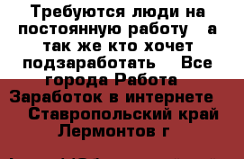 Требуются люди на постоянную работу,  а так же кто хочет подзаработать! - Все города Работа » Заработок в интернете   . Ставропольский край,Лермонтов г.